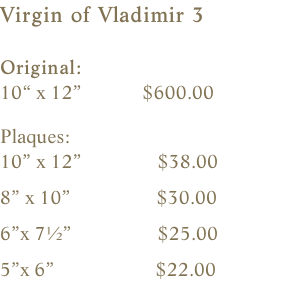 Virgin of Vladimir 3  Original:    10“ x 12”            $600.00    Plaques:    10” x 12”               $38.00                8” x 10”                 $30.00        6”x 7½”                 $25.00    5”x 6”                    $22.00