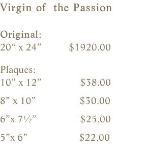 Virgin of  the Passion  Original:    20“ x 24”           $1920.00    Plaques:    10” x 12”               $38.00                8” x 10”                 $30.00        6”x 7½”                 $25.00    5”x 6”                    $22.00