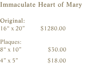 Immaculate Heart of Mary  Original:    16“ x 20”          $1280.00    Plaques:    8“ x 10”                 $30.00                4” x 5”                   $18.00