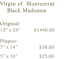 Virgin of  Montserrat     Black Madonna  Original:    12“ x 24”           $1440.00    Plaques:    7“ x 14”                 $38.00                5” x 10”                 $25.00