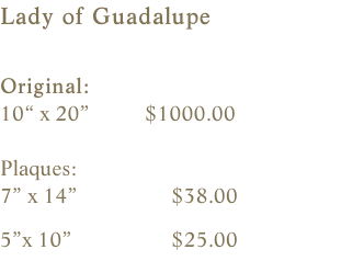 Lady of Guadalupe  Original:    10“ x 20”          $1000.00                     Plaques:    7” x 14”                 $38.00                5”x 10”                  $25.00