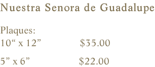 Nuestra Senora de Guadalupe  Plaques:    10“ x 12”               $35.00                5” x 6”                   $22.00