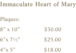 Immaculate Heart of Mary  Plaques:       8” x 10”                 $30.00        6”x 7½”                 $25.00    4”x 5”                    $18.00