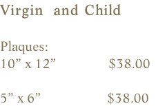 Virgin  and Child  Plaques:    10” x 12”               $38.00  5” x 6”                   $38.00